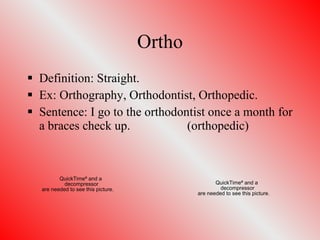 Ortho Definition: Straight. Ex: Orthography, Orthodontist, Orthopedic. Sentence: I go to the orthodontist once a month for a braces check up. (orthopedic) 