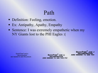Path Definition: Feeling, emotion. Ex: Antipathy, Apathy, Empathy Sentence: I was extremely empathetic when my NY Giants lost to the PHI Eagles :( 