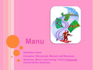 ManuDefinition: HandExamples: Manuscript, Manuel, and Maneuver.Sentence: When I went skiing, I had to maneuver around all the obstacles.