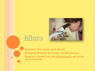MicroDefinition: Very small, short, minuteExamples: Microbe, Microchip, and Microscope.Sentence: I looked into the microscope to see all the very small cells.