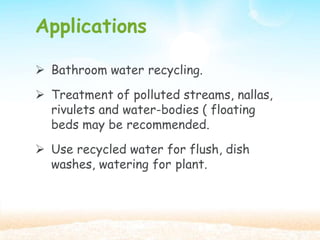 Applications
 Bathroom water recycling.
 Treatment of polluted streams, nallas,
rivulets and water-bodies ( floating
beds may be recommended.
 Use recycled water for flush, dish
washes, watering for plant.
 