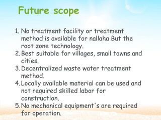 Future scope
1. No treatment facility or treatment
method is available for nallaha But the
root zone technology.
2.Best suitable for villages, small towns and
cities.
3.Decentralized waste water treatment
method.
4.Locally available material can be used and
not required skilled labor for
construction.
5.No mechanical equipment's are required
for operation.
 