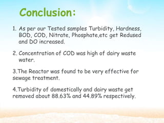 Conclusion:
1. As per our Tested samples Turbidity, Hardness,
BOD, COD, Nitrate, Phosphate,etc get Redused
and DO increased.
2. Concentration of COD was high of dairy waste
water.
3.The Reactor was found to be very effective for
sewage treatment.
4.Turbidity of domestically and dairy waste get
removed about 88.63% and 44.89% respectively.
 
