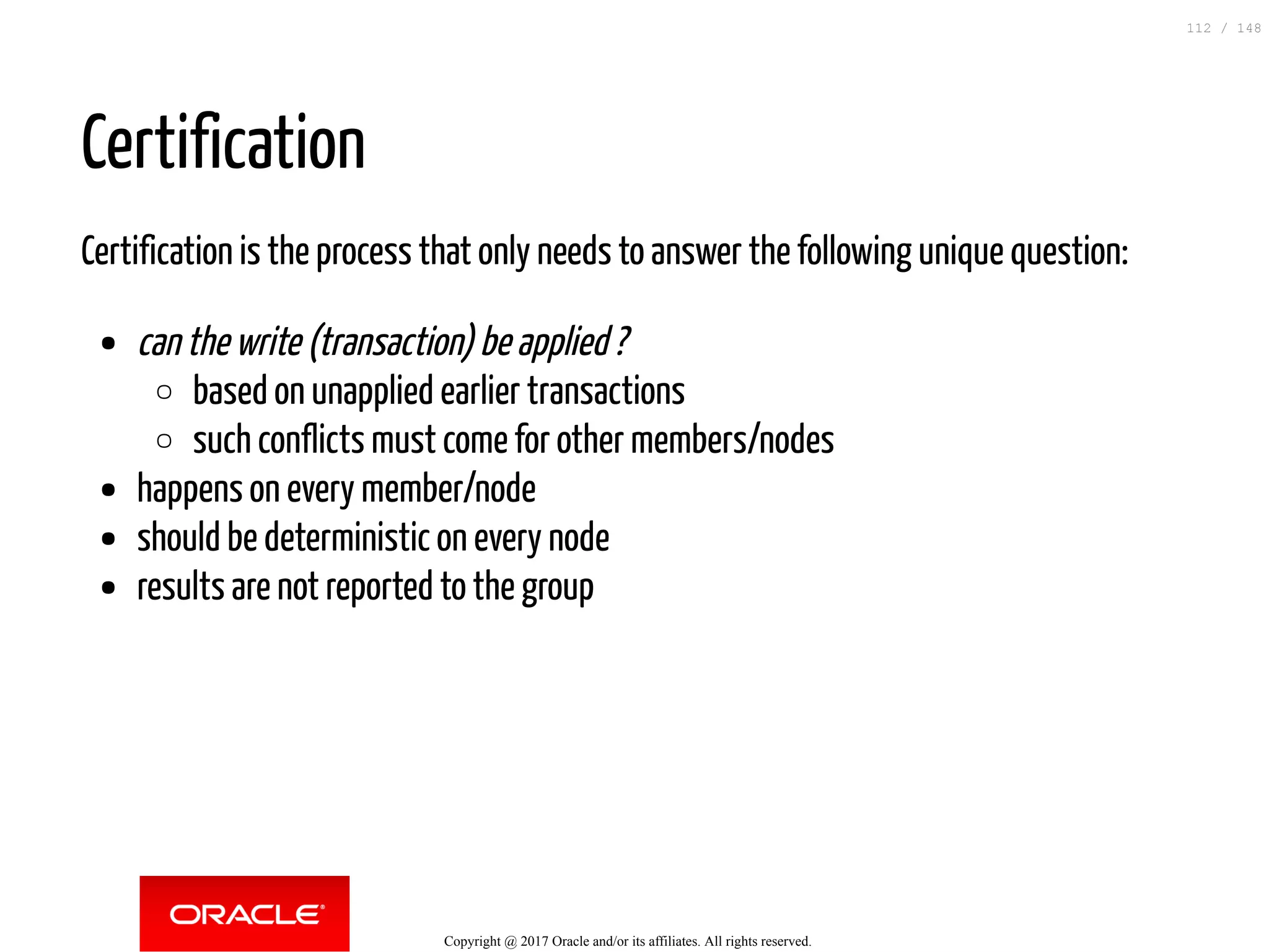 Certification
Certification is the process that only needs to answer the following unique question:
can the write (transaction) be applied ?
based on unapplied earlier transactions
such conflicts must come for other members/nodes
happens on every member/node
should be deterministic on every node
results are not reported to the group
Copyright @ 2017 Oracle and/or its affiliates. All rights reserved.
112 / 148
 