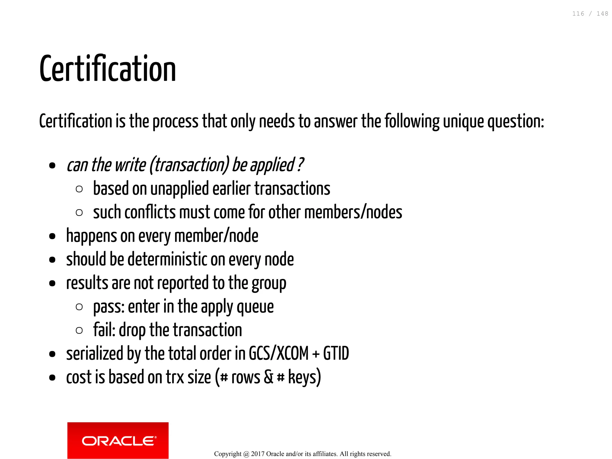 Certification
Certification is the process that only needs to answer the following unique question:
can the write (transaction) be applied ?
based on unapplied earlier transactions
such conflicts must come for other members/nodes
happens on every member/node
should be deterministic on every node
results are not reported to the group
pass: enter in the apply queue
fail: drop the transaction
serialized by the total order in GCS/XCOM + GTID
cost is based on trx size (# rows & # keys)
Copyright @ 2017 Oracle and/or its affiliates. All rights reserved.
116 / 148
 