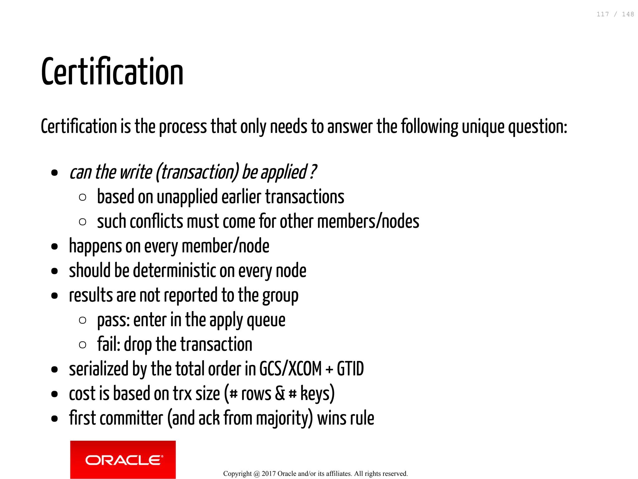 Certification
Certification is the process that only needs to answer the following unique question:
can the write (transaction) be applied ?
based on unapplied earlier transactions
such conflicts must come for other members/nodes
happens on every member/node
should be deterministic on every node
results are not reported to the group
pass: enter in the apply queue
fail: drop the transaction
serialized by the total order in GCS/XCOM + GTID
cost is based on trx size (# rows & # keys)
first committer (and ack from majority) wins rule
Copyright @ 2017 Oracle and/or its affiliates. All rights reserved.
117 / 148
 