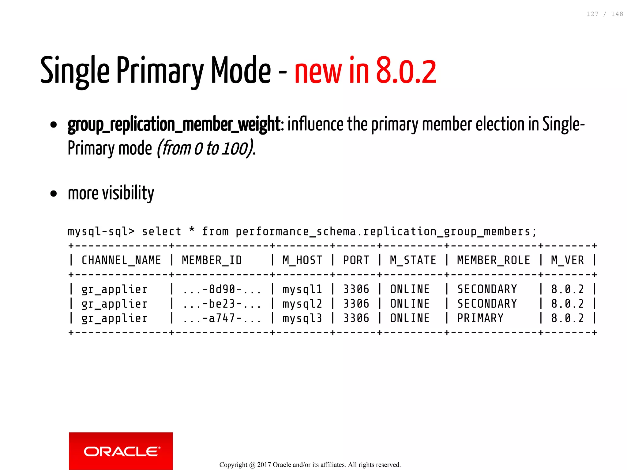 Single Primary Mode - new in 8.0.2
group_replication_member_weight: influence the primary member election in Single-
Primary mode (from 0 to 100).
more visibility
mysql-sql> select * from performance_schema.replication_group_members;
+--------------+--------------+--------+------+---------+-------------+-------+
| CHANNEL_NAME | MEMBER_ID | M_HOST | PORT | M_STATE | MEMBER_ROLE | M_VER |
+--------------+--------------+--------+------+---------+-------------+-------+
| gr_applier | ...-8d90-... | mysql1 | 3306 | ONLINE | SECONDARY | 8.0.2 |
| gr_applier | ...-be23-... | mysql2 | 3306 | ONLINE | SECONDARY | 8.0.2 |
| gr_applier | ...-a747-... | mysql3 | 3306 | ONLINE | PRIMARY | 8.0.2 |
+--------------+--------------+--------+------+---------+-------------+-------+
Copyright @ 2017 Oracle and/or its affiliates. All rights reserved.
127 / 148
 
