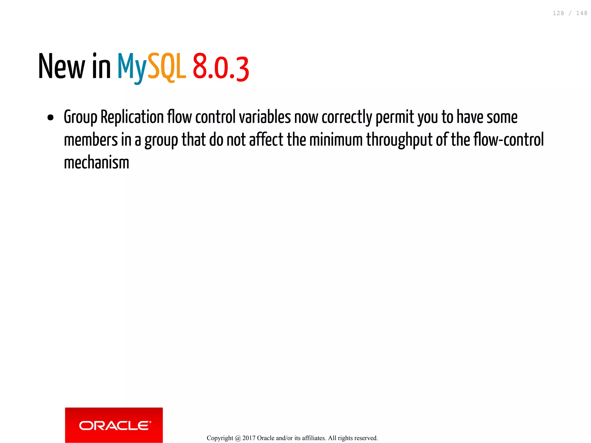 New in MySQL 8.0.3
Group Replication flow control variables now correctly permit you to have some
members in a group that do not affect the minimum throughput of the flow-control
mechanism
Copyright @ 2017 Oracle and/or its affiliates. All rights reserved.
128 / 148
 