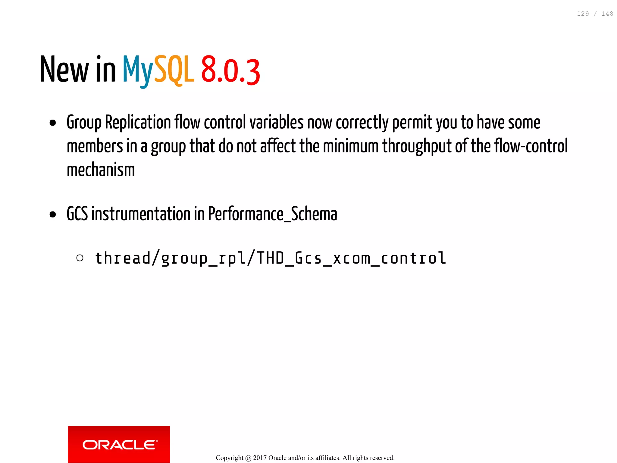 New in MySQL 8.0.3
Group Replication flow control variables now correctly permit you to have some
members in a group that do not affect the minimum throughput of the flow-control
mechanism
GCS instrumentation in Performance_Schema
thread/group_rpl/THD_Gcs_xcom_control
Copyright @ 2017 Oracle and/or its affiliates. All rights reserved.
129 / 148
 