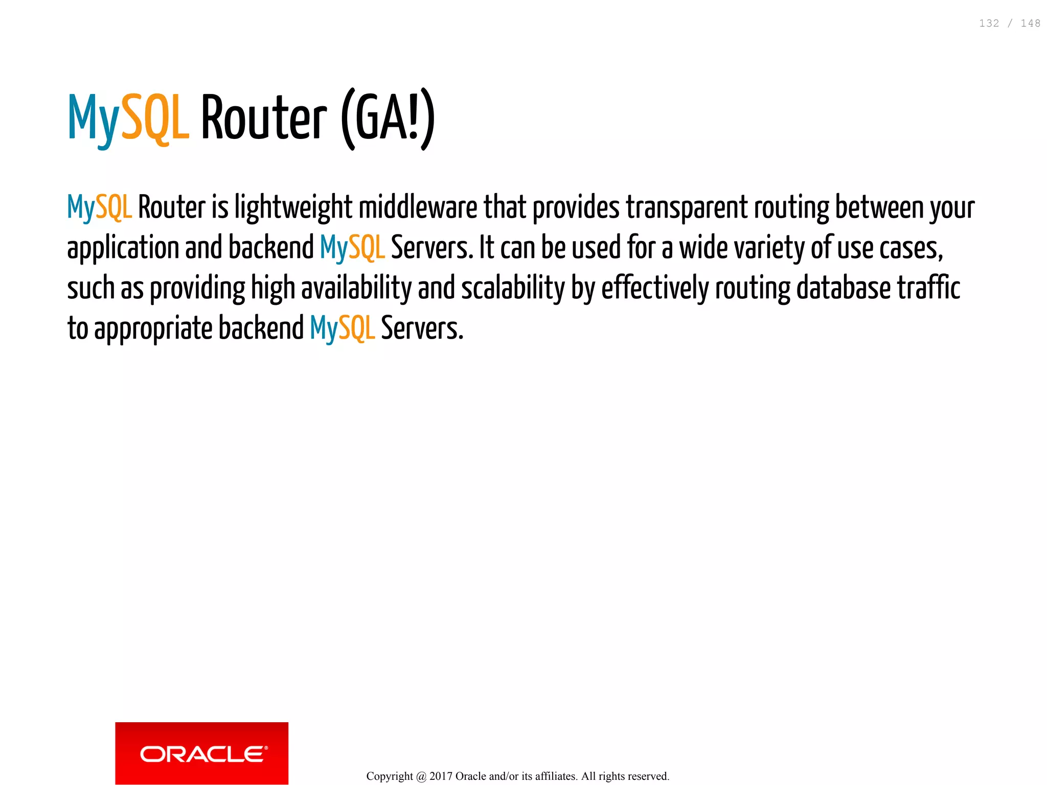 MySQL Router (GA!)
MySQL Router is lightweight middleware that provides transparent routing between your
application and backend MySQL Servers. It can be used for a wide variety of use cases,
such as providing high availability and scalability by effectively routing database traffic
to appropriate backend MySQL Servers.
Copyright @ 2017 Oracle and/or its affiliates. All rights reserved.
132 / 148
 