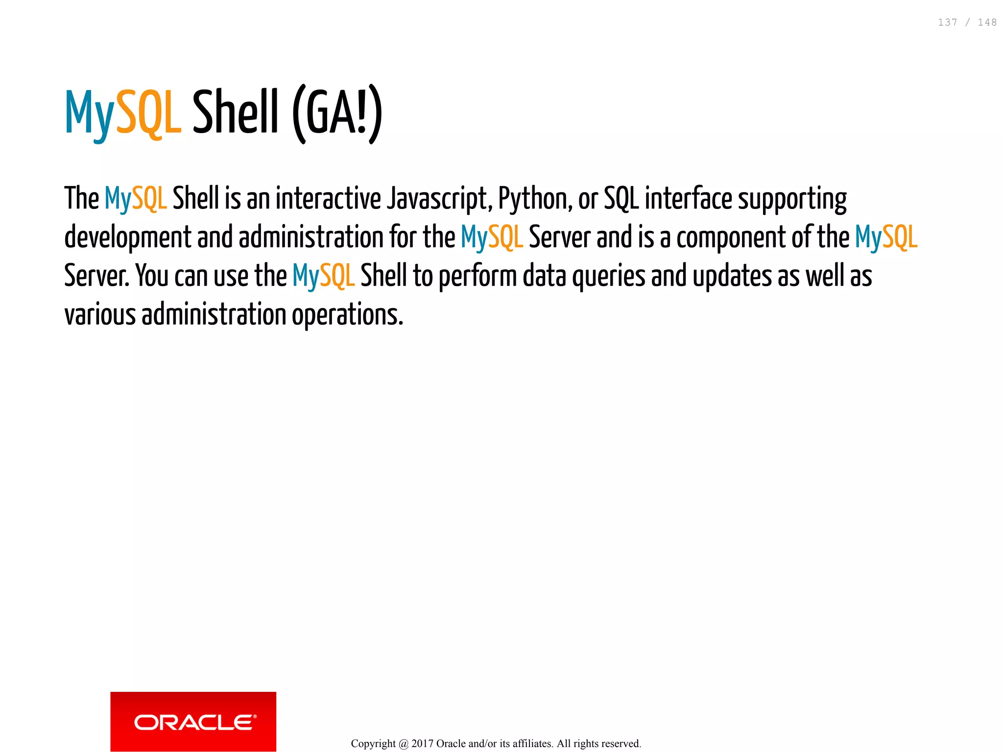MySQL Shell (GA!)
The MySQL Shell is an interactive Javascript, Python, or SQL interface supporting
development and administration for the MySQL Server and is a component of the MySQL
Server. You can use the MySQL Shell to perform data queries and updates as well as
various administration operations.
Copyright @ 2017 Oracle and/or its affiliates. All rights reserved.
137 / 148
 