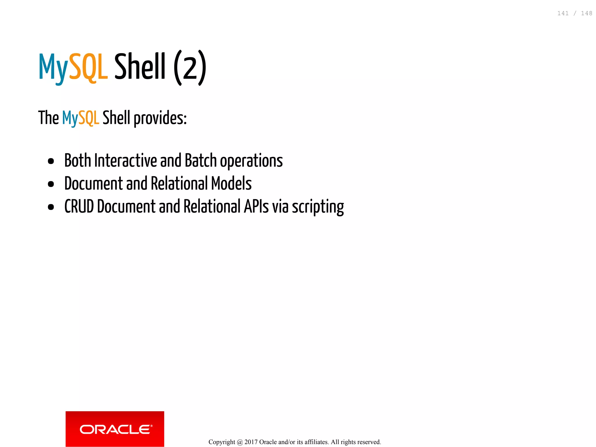 MySQL Shell (2)
The MySQL Shell provides:
Both Interactive and Batch operations
Document and Relational Models
CRUD Document and Relational APIs via scripting
Copyright @ 2017 Oracle and/or its affiliates. All rights reserved.
141 / 148
 