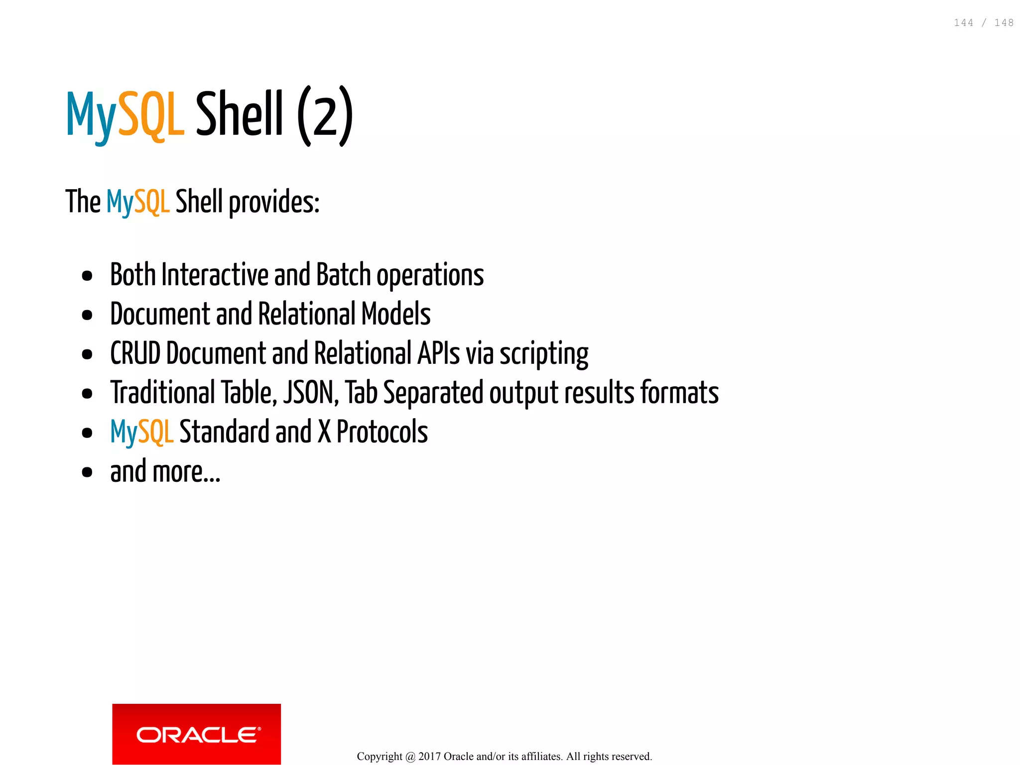 MySQL Shell (2)
The MySQL Shell provides:
Both Interactive and Batch operations
Document and Relational Models
CRUD Document and Relational APIs via scripting
Traditional Table, JSON, Tab Separated output results formats
MySQL Standard and X Protocols
and more...
Copyright @ 2017 Oracle and/or its affiliates. All rights reserved.
144 / 148
 