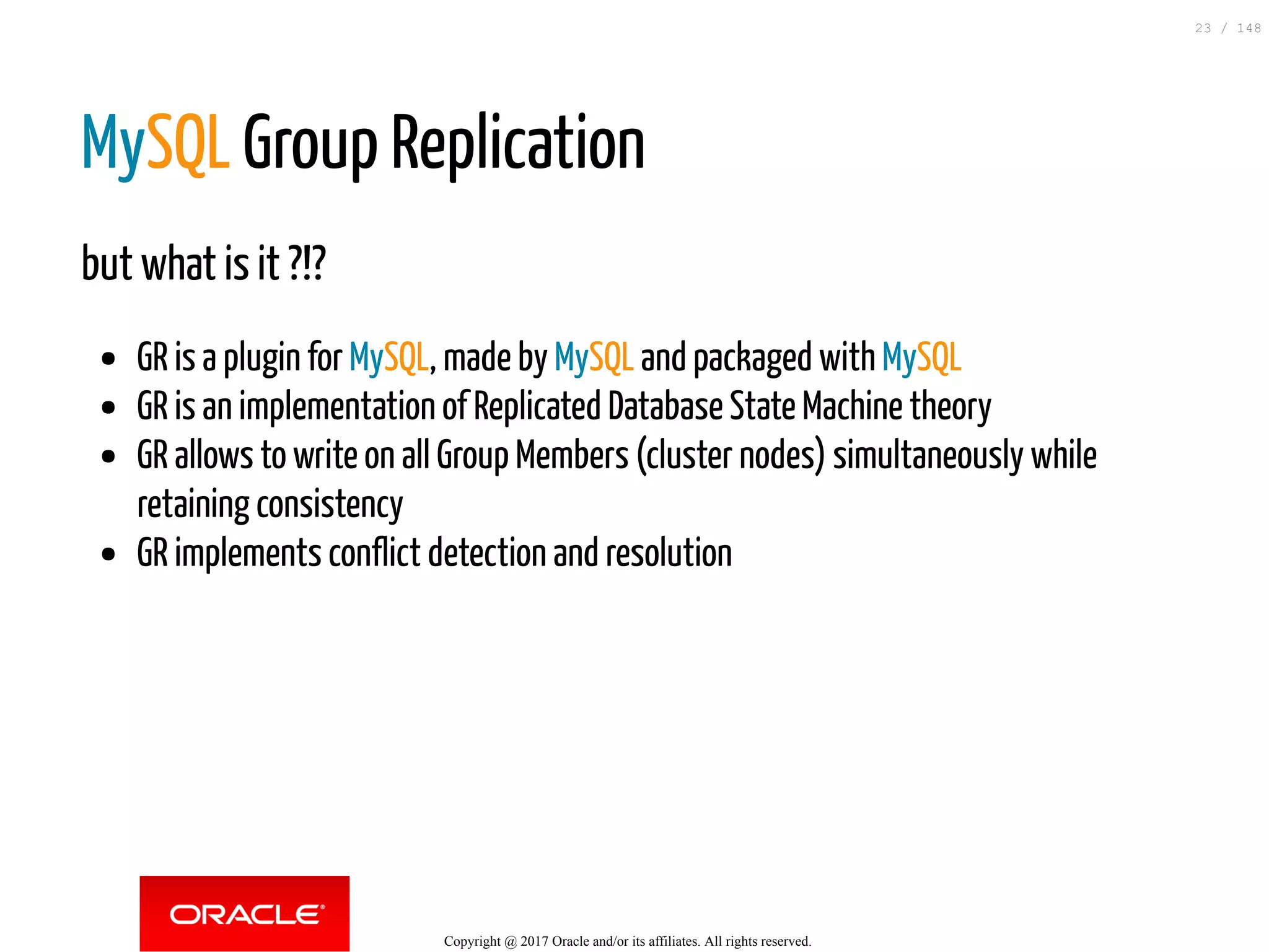 MySQL Group Replication
but what is it ?!?
GR is a plugin for MySQL, made by MySQL and packaged with MySQL
GR is an implementation of Replicated Database State Machine theory
GR allows to write on all Group Members (cluster nodes) simultaneously while
retaining consistency
GR implements conflict detection and resolution
Copyright @ 2017 Oracle and/or its affiliates. All rights reserved.
23 / 148
 