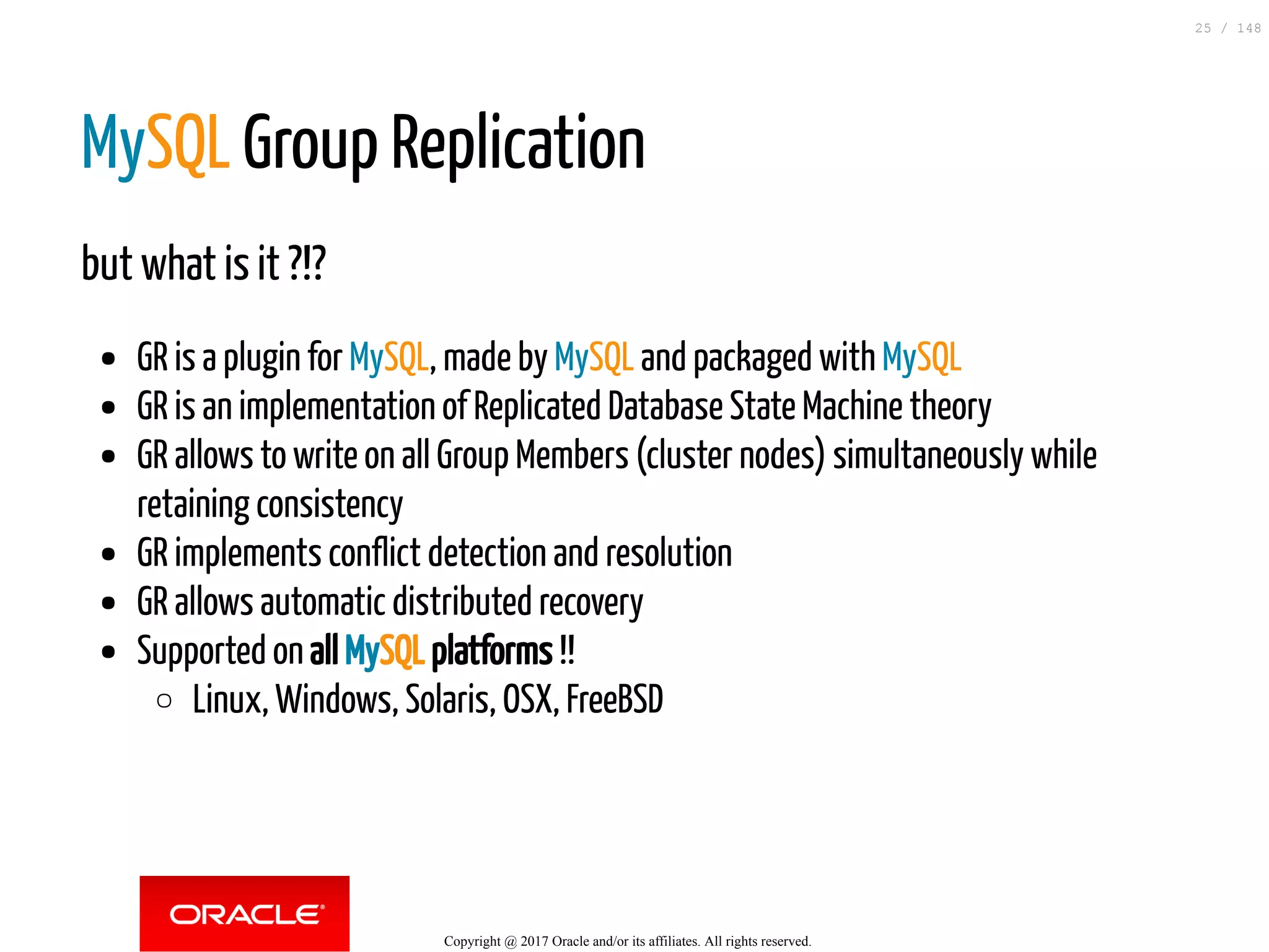 MySQL Group Replication
but what is it ?!?
GR is a plugin for MySQL, made by MySQL and packaged with MySQL
GR is an implementation of Replicated Database State Machine theory
GR allows to write on all Group Members (cluster nodes) simultaneously while
retaining consistency
GR implements conflict detection and resolution
GR allows automatic distributed recovery
Supported on all MySQL platforms !!
Linux, Windows, Solaris, OSX, FreeBSD
Copyright @ 2017 Oracle and/or its affiliates. All rights reserved.
25 / 148
 