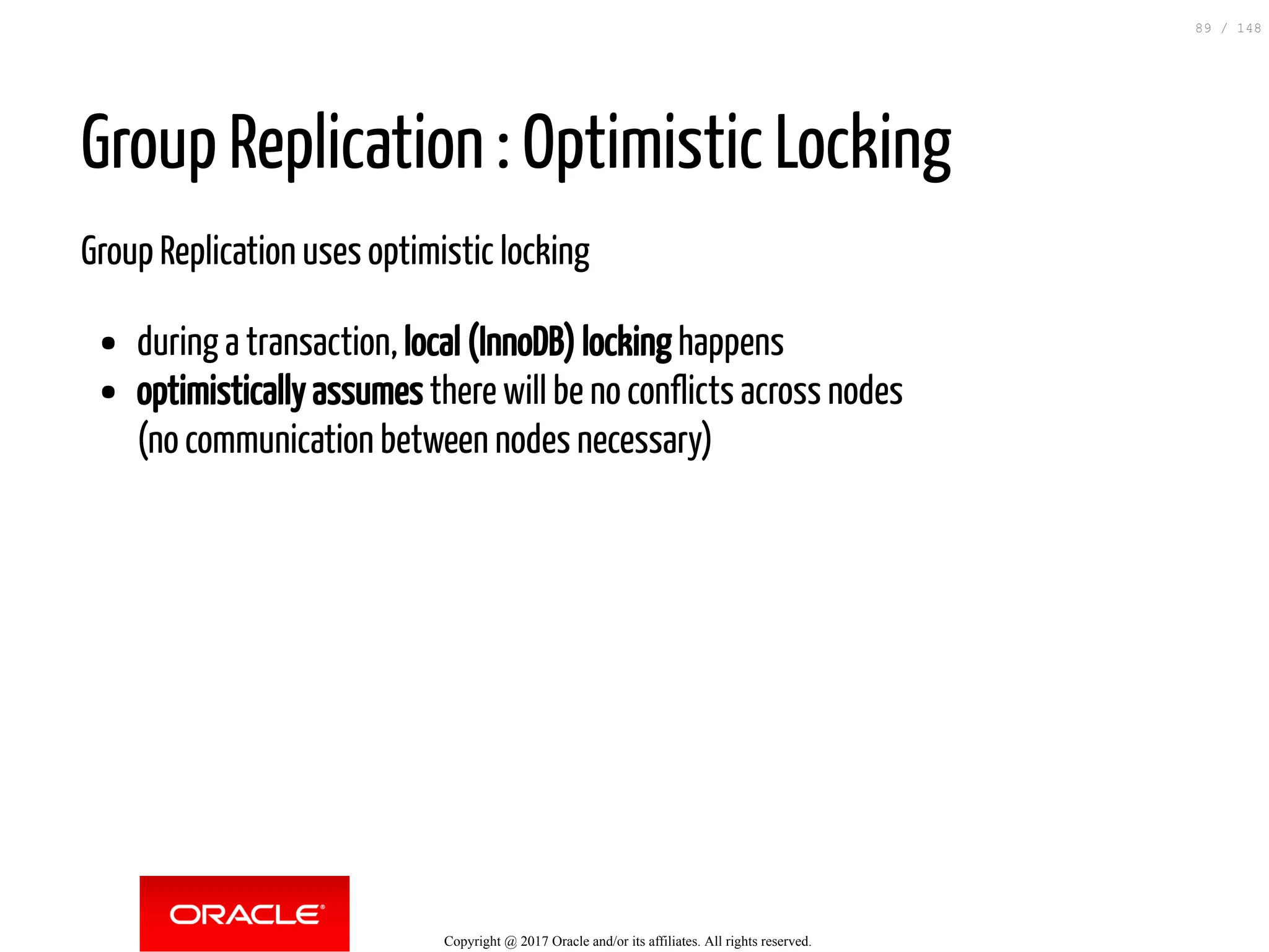 Group Replication : Optimistic Locking
Group Replication uses optimistic locking
during a transaction, local (InnoDB) locking happens
optimistically assumes there will be no conflicts across nodes
(no communication between nodes necessary)
Copyright @ 2017 Oracle and/or its affiliates. All rights reserved.
89 / 148
 