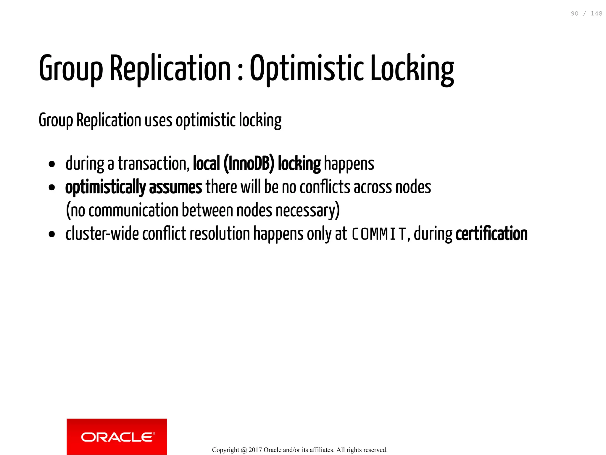 Group Replication : Optimistic Locking
Group Replication uses optimistic locking
during a transaction, local (InnoDB) locking happens
optimistically assumes there will be no conflicts across nodes
(no communication between nodes necessary)
cluster-wide conflict resolution happens only at COMMIT, during certification
Copyright @ 2017 Oracle and/or its affiliates. All rights reserved.
90 / 148
 