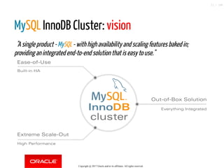 MySQL InnoDB Cluster: vision
  "A single product - MySQL - with high availability and scaling features baked in;
providing an integrated end-to-end solution that is easy to use."
InnoDB
cluster
Ease-of-Use
Extreme Scale-Out
Out-of-Box Solution
Built-in HA
High Performance
Everything Integrated
Copyright @ 2017 Oracle and/or its affiliates. All rights reserved.
11 / 148
 