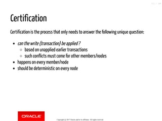 Certification
Certification is the process that only needs to answer the following unique question:
can the write (transaction) be applied ?
based on unapplied earlier transactions
such conflicts must come for other members/nodes
happens on every member/node
should be deterministic on every node
Copyright @ 2017 Oracle and/or its affiliates. All rights reserved.
111 / 148
 