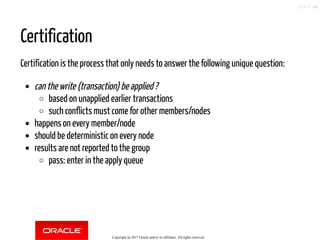 Certification
Certification is the process that only needs to answer the following unique question:
can the write (transaction) be applied ?
based on unapplied earlier transactions
such conflicts must come for other members/nodes
happens on every member/node
should be deterministic on every node
results are not reported to the group
pass: enter in the apply queue
Copyright @ 2017 Oracle and/or its affiliates. All rights reserved.
113 / 148
 