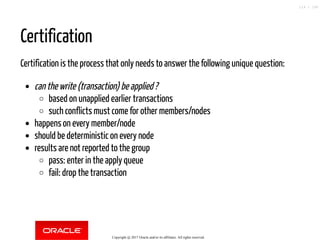 Certification
Certification is the process that only needs to answer the following unique question:
can the write (transaction) be applied ?
based on unapplied earlier transactions
such conflicts must come for other members/nodes
happens on every member/node
should be deterministic on every node
results are not reported to the group
pass: enter in the apply queue
fail: drop the transaction
Copyright @ 2017 Oracle and/or its affiliates. All rights reserved.
114 / 148
 