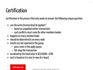 Certification
Certification is the process that only needs to answer the following unique question:
can the write (transaction) be applied ?
based on unapplied earlier transactions
such conflicts must come for other members/nodes
happens on every member/node
should be deterministic on every node
results are not reported to the group
pass: enter in the apply queue
fail: drop the transaction
serialized by the total order in GCS/XCOM + GTID
cost is based on trx size (# rows & # keys)
Copyright @ 2017 Oracle and/or its affiliates. All rights reserved.
116 / 148
 