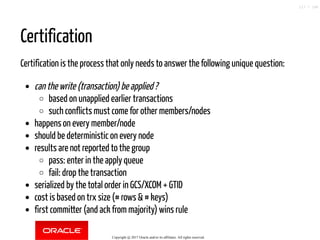 Certification
Certification is the process that only needs to answer the following unique question:
can the write (transaction) be applied ?
based on unapplied earlier transactions
such conflicts must come for other members/nodes
happens on every member/node
should be deterministic on every node
results are not reported to the group
pass: enter in the apply queue
fail: drop the transaction
serialized by the total order in GCS/XCOM + GTID
cost is based on trx size (# rows & # keys)
first committer (and ack from majority) wins rule
Copyright @ 2017 Oracle and/or its affiliates. All rights reserved.
117 / 148
 