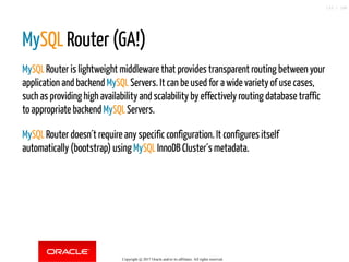 MySQL Router (GA!)
MySQL Router is lightweight middleware that provides transparent routing between your
application and backend MySQL Servers. It can be used for a wide variety of use cases,
such as providing high availability and scalability by effectively routing database traffic
to appropriate backend MySQL Servers.
MySQL Router doesn´t require any specific configuration. It configures itself
automatically (bootstrap) using MySQL InnoDB Cluster´s metadata.
Copyright @ 2017 Oracle and/or its affiliates. All rights reserved.
133 / 148
 