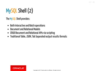 MySQL Shell (2)
The MySQL Shell provides:
Both Interactive and Batch operations
Document and Relational Models
CRUD Document and Relational APIs via scripting
Traditional Table, JSON, Tab Separated output results formats
Copyright @ 2017 Oracle and/or its affiliates. All rights reserved.
142 / 148
 