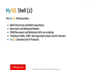 MySQL Shell (2)
The MySQL Shell provides:
Both Interactive and Batch operations
Document and Relational Models
CRUD Document and Relational APIs via scripting
Traditional Table, JSON, Tab Separated output results formats
MySQL Standard and X Protocols
Copyright @ 2017 Oracle and/or its affiliates. All rights reserved.
143 / 148
 
