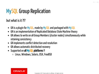 MySQL Group Replication
but what is it ?!?
GR is a plugin for MySQL, made by MySQL and packaged with MySQL
GR is an implementation of Replicated Database State Machine theory
GR allows to write on all Group Members (cluster nodes) simultaneously while
retaining consistency
GR implements conflict detection and resolution
GR allows automatic distributed recovery
Supported on all MySQL platforms !!
Linux, Windows, Solaris, OSX, FreeBSD
Copyright @ 2017 Oracle and/or its affiliates. All rights reserved.
25 / 148
 
