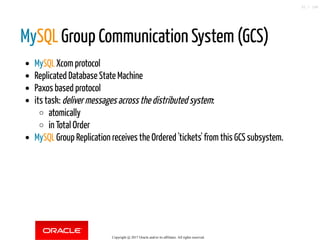 MySQL Group Communication System (GCS)
MySQL Xcom protocol
Replicated Database State Machine
Paxos based protocol
its task: deliver messages across the distributed system:
atomically
in Total Order
MySQL Group Replication receives the Ordered 'tickets' from this GCS subsystem.
Copyright @ 2017 Oracle and/or its affiliates. All rights reserved.
32 / 148
 