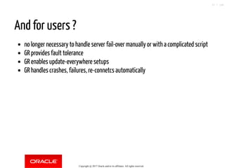 And for users ?
no longer necessary to handle server fail-over manually or with a complicated script
GR provides fault tolerance
GR enables update-everywhere setups
GR handles crashes, failures, re-connetcs automatically
Copyright @ 2017 Oracle and/or its affiliates. All rights reserved.
37 / 148
 
