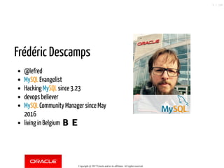 Frédéric Descamps
@lefred
MySQL Evangelist
Hacking MySQL since 3.23
devops believer
MySQL Community Manager since May
2016
living in Belgium 🇧🇪
Copyright @ 2017 Oracle and/or its affiliates. All rights reserved.
6 / 148
 