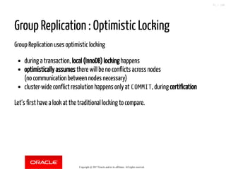 Group Replication : Optimistic Locking
Group Replication uses optimistic locking
during a transaction, local (InnoDB) locking happens
optimistically assumes there will be no conflicts across nodes
(no communication between nodes necessary)
cluster-wide conflict resolution happens only at COMMIT, during certification
Let´s first have a look at the traditional locking to compare.
Copyright @ 2017 Oracle and/or its affiliates. All rights reserved.
91 / 148
 
