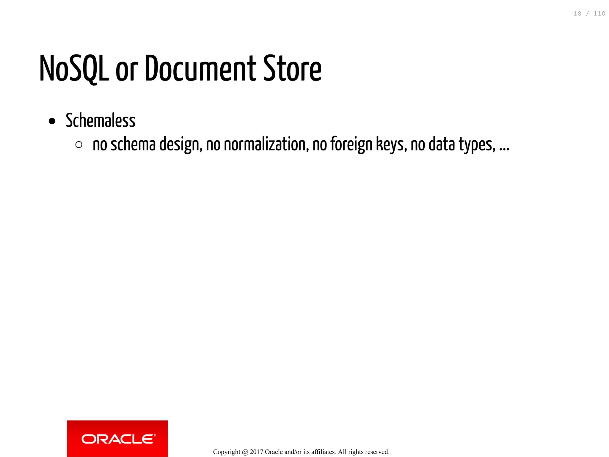 NoSQL or Document Store Schemaless no schema design, no normalization, no foreign keys, no data types, ... Copyright @ 2017 Oracle and/or its affiliates. All rights reserved. 18 / 110 