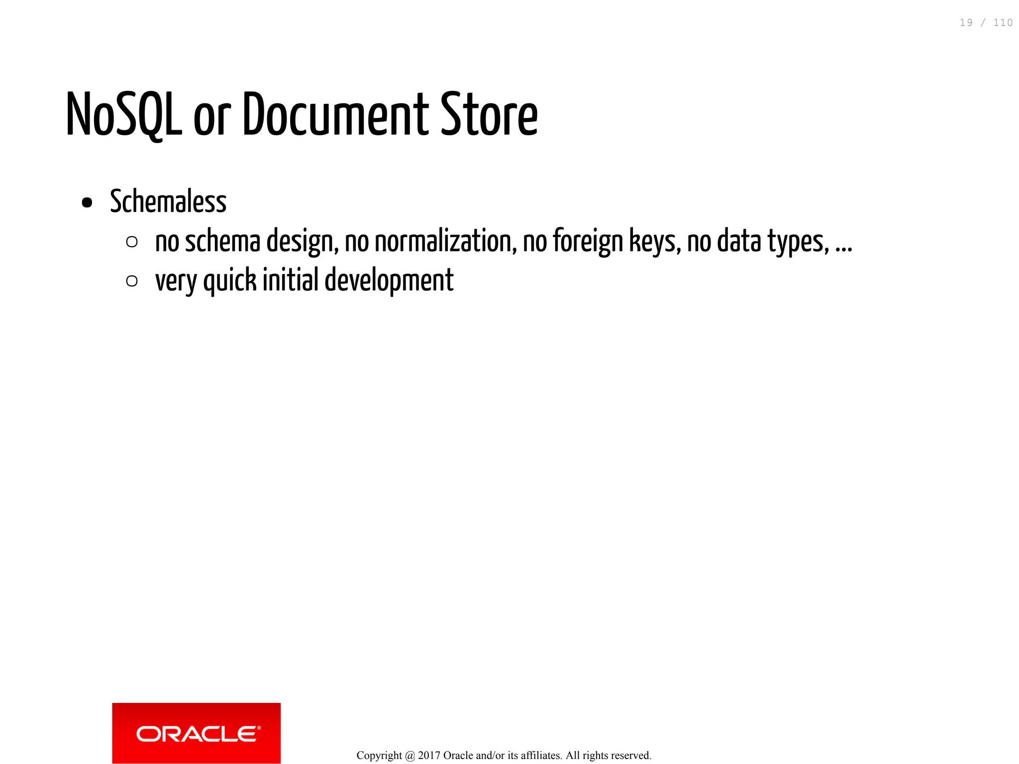 NoSQL or Document Store Schemaless no schema design, no normalization, no foreign keys, no data types, ... very quick initial development Copyright @ 2017 Oracle and/or its affiliates. All rights reserved. 19 / 110 