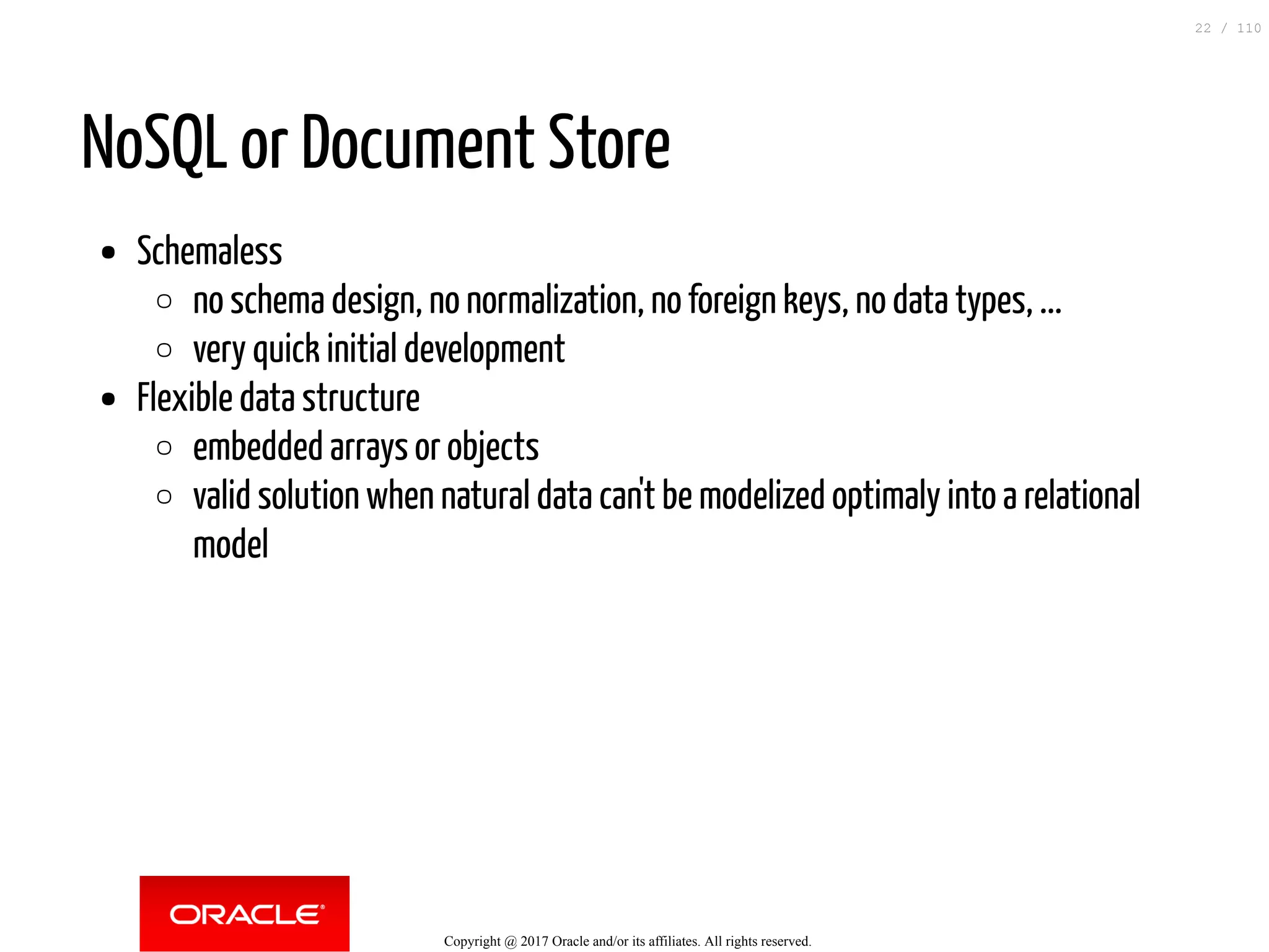 NoSQL or Document Store Schemaless no schema design, no normalization, no foreign keys, no data types, ... very quick initial development Flexible data structure embedded arrays or objects valid solution when natural data can't be modelized optimaly into a relational model Copyright @ 2017 Oracle and/or its affiliates. All rights reserved. 22 / 110 