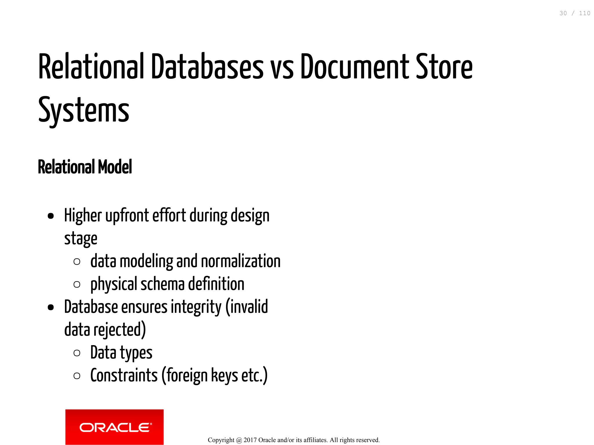 Relational Model Higher upfront effort during design stage data modeling and normalization physical schema definition Database ensures integrity (invalid data rejected) Data types Constraints (foreign keys etc.) Relational Databases vs Document Store Systems Copyright @ 2017 Oracle and/or its affiliates. All rights reserved. 30 / 110 