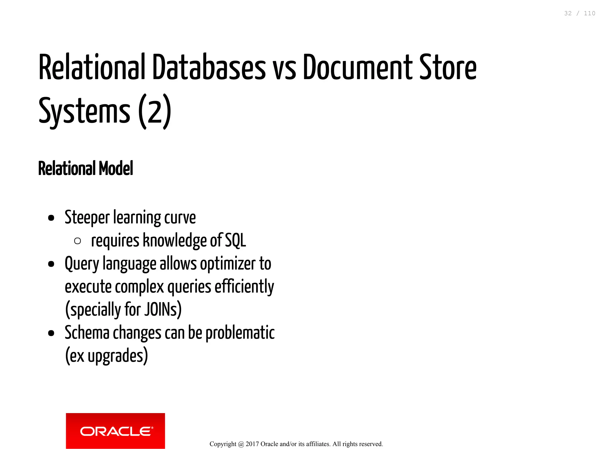 Relational Model Steeper learning curve requires knowledge of SQL Query language allows optimizer to execute complex queries efficiently (specially for JOINs) Schema changes can be problematic (ex upgrades) Relational Databases vs Document Store Systems (2) Copyright @ 2017 Oracle and/or its affiliates. All rights reserved. 32 / 110 