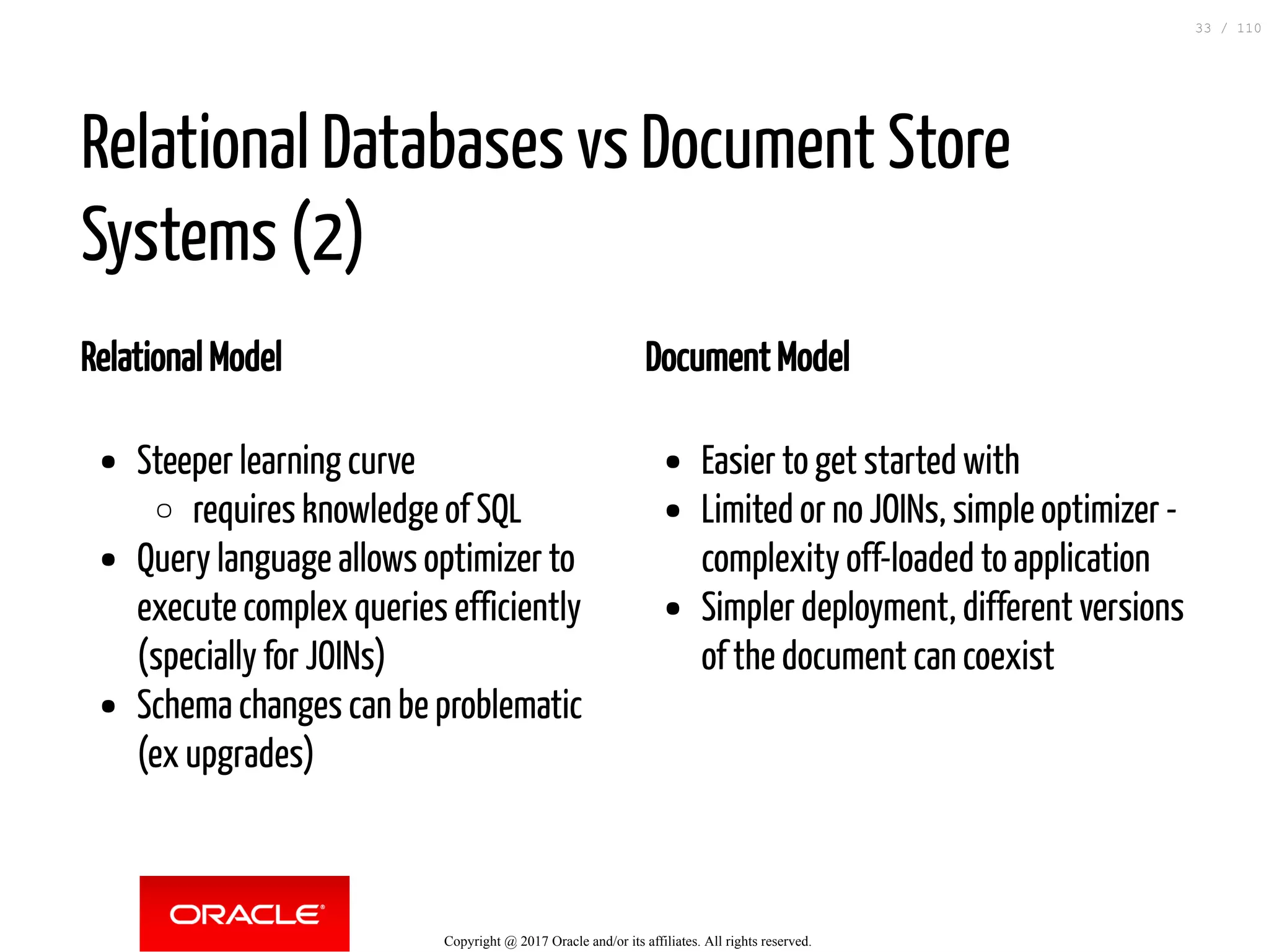 Relational Model Steeper learning curve requires knowledge of SQL Query language allows optimizer to execute complex queries efficiently (specially for JOINs) Schema changes can be problematic (ex upgrades) Document Model Easier to get started with Limited or no JOINs, simple optimizer - complexity off-loaded to application Simpler deployment, different versions of the document can coexist Relational Databases vs Document Store Systems (2) Copyright @ 2017 Oracle and/or its affiliates. All rights reserved. 33 / 110 