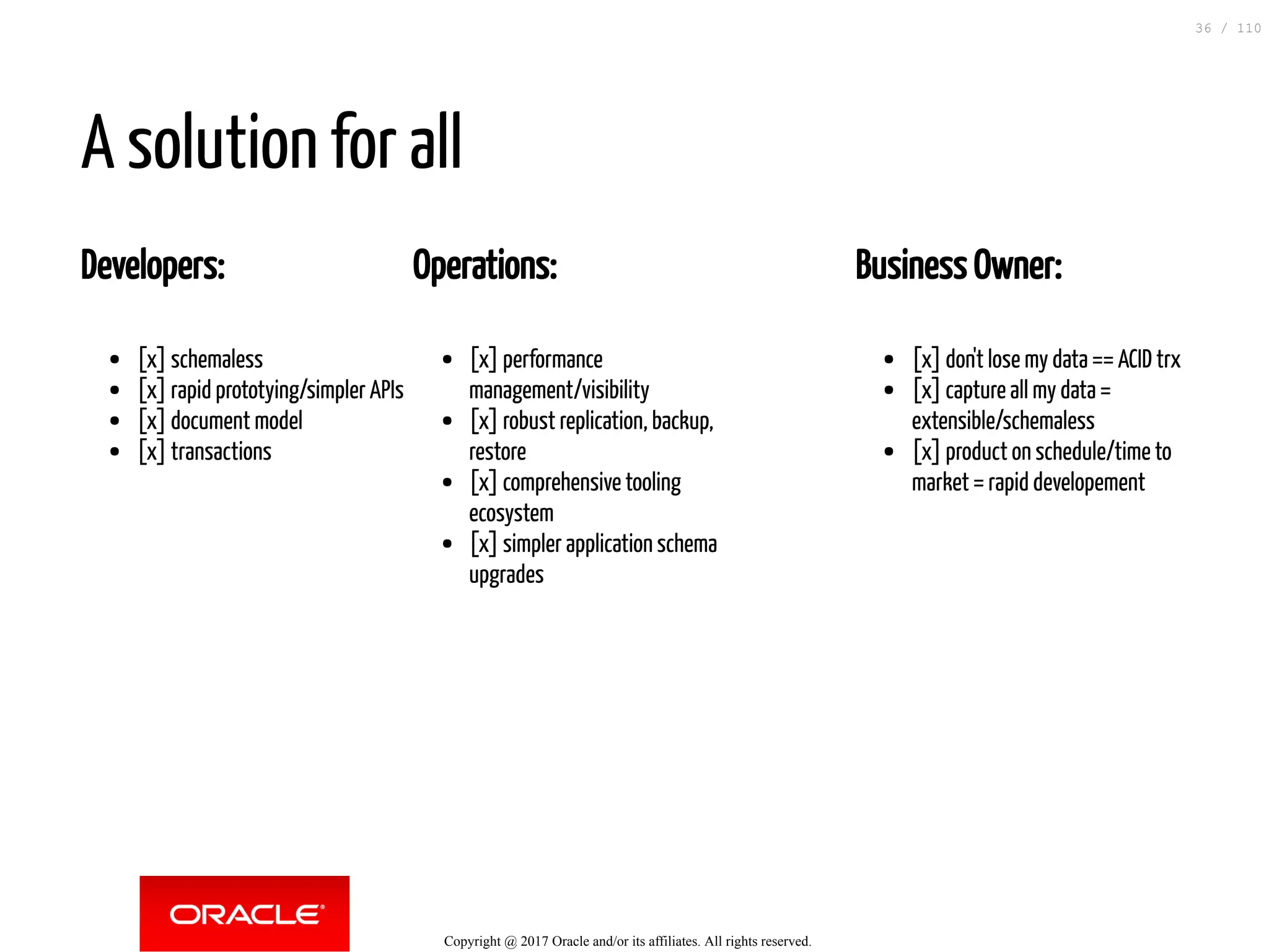 Developers: [x] schemaless [x] rapid prototying/simpler APIs [x] document model [x] transactions Operations: [x] performance management/visibility [x] robust replication, backup, restore [x] comprehensive tooling ecosystem [x] simpler application schema upgrades Business Owner: [x] don't lose my data == ACID trx [x] capture all my data = extensible/schemaless [x] product on schedule/time to market = rapid developement A solution for all Copyright @ 2017 Oracle and/or its affiliates. All rights reserved. 36 / 110 
