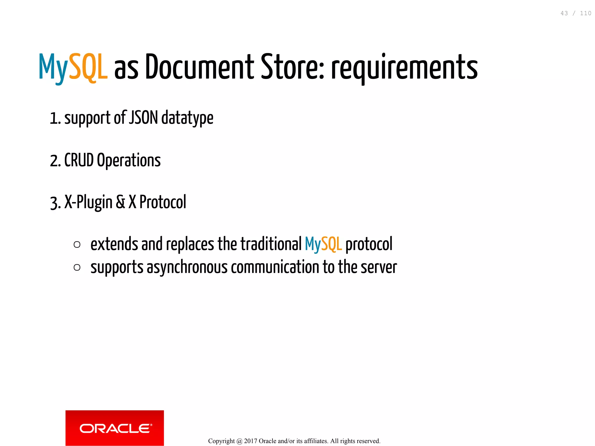 MySQL as Document Store: requirements 1. support of JSON datatype 2. CRUD Operations 3. X-Plugin & X Protocol extends and replaces the traditional MySQL protocol supports asynchronous communication to the server Copyright @ 2017 Oracle and/or its affiliates. All rights reserved. 43 / 110 