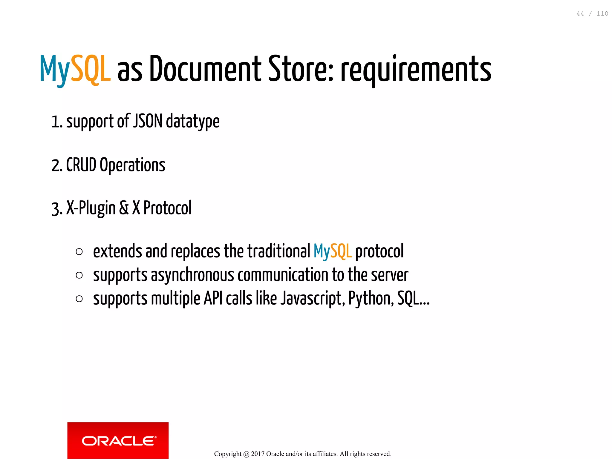 MySQL as Document Store: requirements 1. support of JSON datatype 2. CRUD Operations 3. X-Plugin & X Protocol extends and replaces the traditional MySQL protocol supports asynchronous communication to the server supports multiple API calls like Javascript, Python, SQL... Copyright @ 2017 Oracle and/or its affiliates. All rights reserved. 44 / 110 