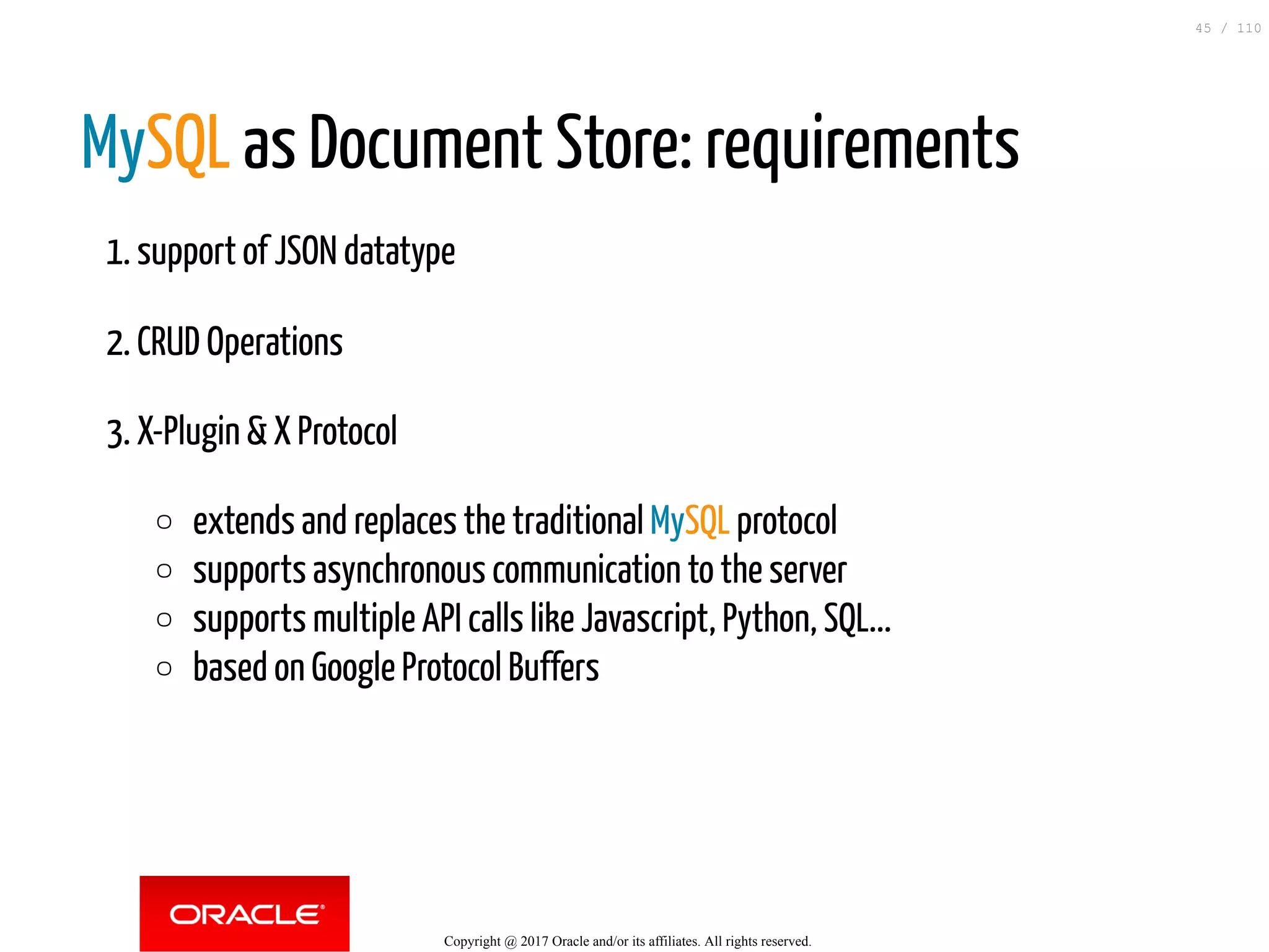 MySQL as Document Store: requirements 1. support of JSON datatype 2. CRUD Operations 3. X-Plugin & X Protocol extends and replaces the traditional MySQL protocol supports asynchronous communication to the server supports multiple API calls like Javascript, Python, SQL... based on Google Protocol Buffers Copyright @ 2017 Oracle and/or its affiliates. All rights reserved. 45 / 110 