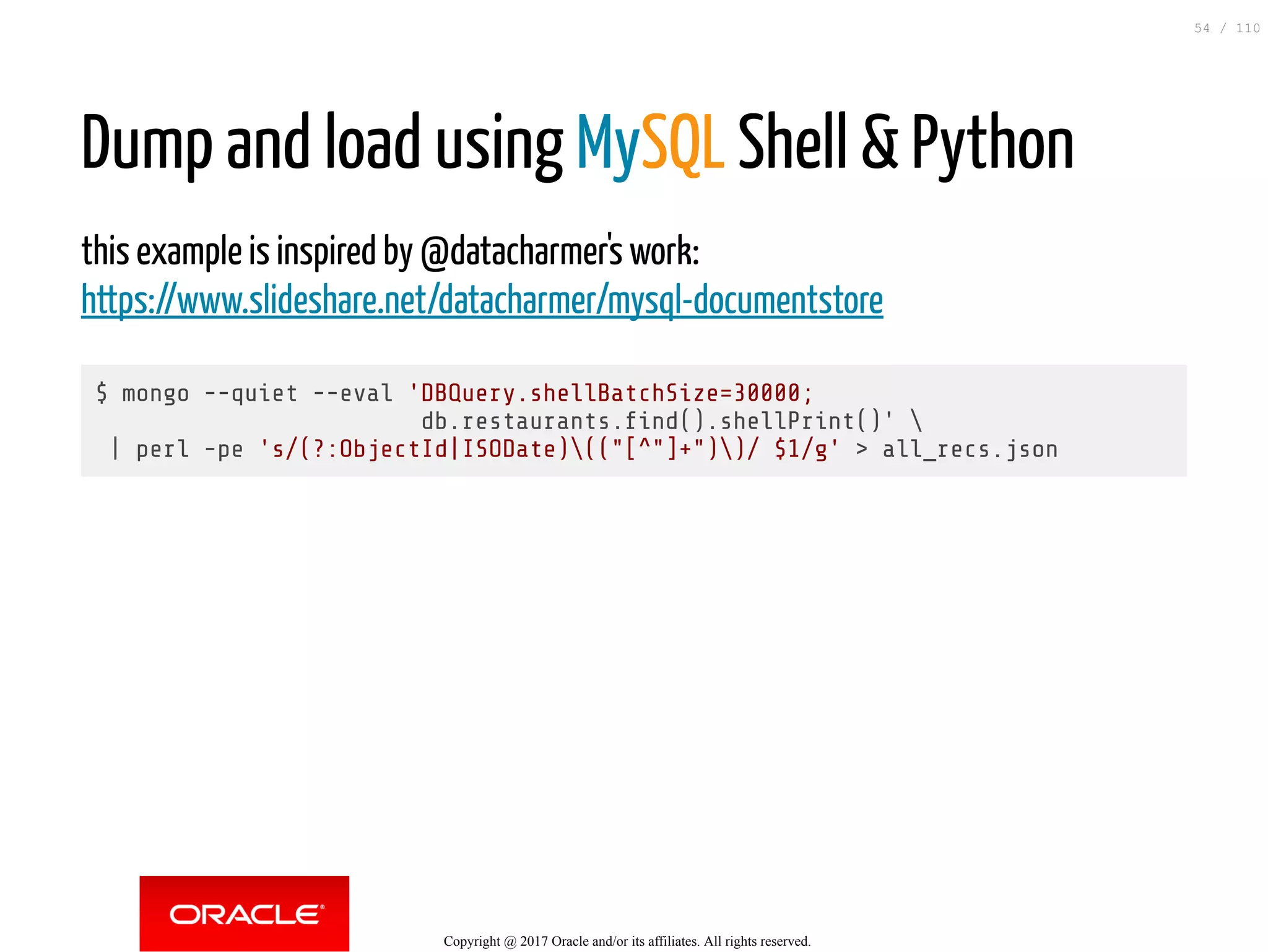 Dump and load using MySQL Shell & Python this example is inspired by @datacharmer's work: https://www.slideshare.net/datacharmer/mysql-documentstore $ mongo --quiet --eval 'DBQuery.shellBatchSize=30000; db.restaurants. nd().shellPrint()' | perl -pe 's/(?:ObjectId|ISODate)(("[^"]+"))/ $1/g' > all_recs.json Copyright @ 2017 Oracle and/or its affiliates. All rights reserved. 54 / 110 