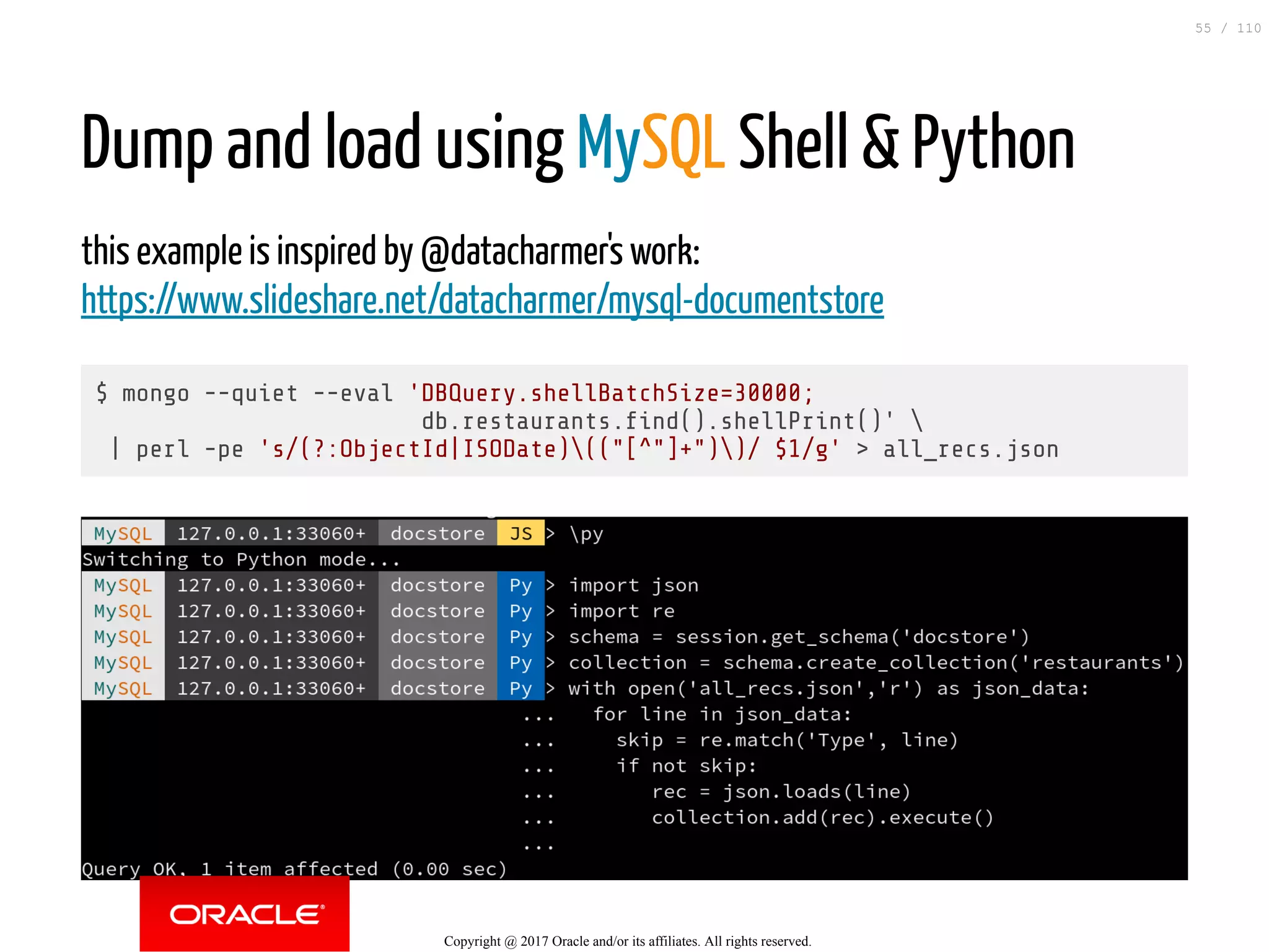 Dump and load using MySQL Shell & Python this example is inspired by @datacharmer's work: https://www.slideshare.net/datacharmer/mysql-documentstore $ mongo --quiet --eval 'DBQuery.shellBatchSize=30000; db.restaurants. nd().shellPrint()' | perl -pe 's/(?:ObjectId|ISODate)(("[^"]+"))/ $1/g' > all_recs.json Copyright @ 2017 Oracle and/or its affiliates. All rights reserved. 55 / 110 