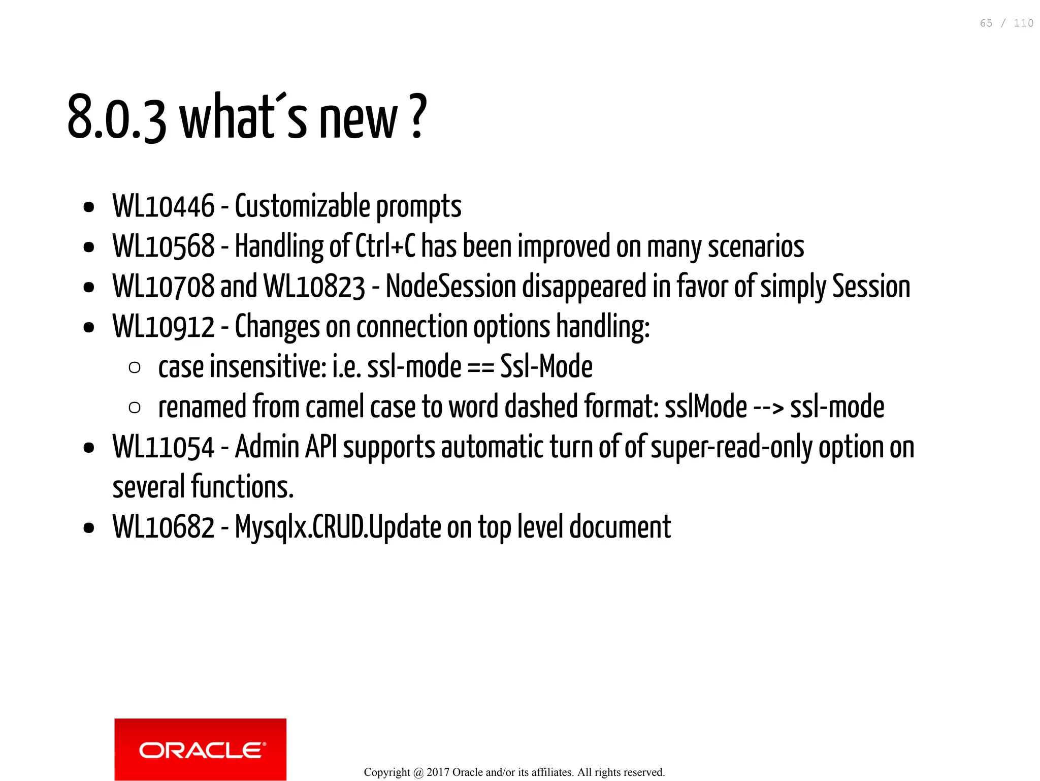 8.0.3 what´s new ? WL10446 - Customizable prompts WL10568 - Handling of Ctrl+C has been improved on many scenarios WL10708 and WL10823 - NodeSession disappeared in favor of simply Session WL10912 - Changes on connection options handling: case insensitive: i.e. ssl-mode == Ssl-Mode renamed from camel case to word dashed format: sslMode --> ssl-mode WL11054 - Admin API supports automatic turn of of super-read-only option on several functions. WL10682 - Mysqlx.CRUD.Update on top level document Copyright @ 2017 Oracle and/or its affiliates. All rights reserved. 65 / 110 