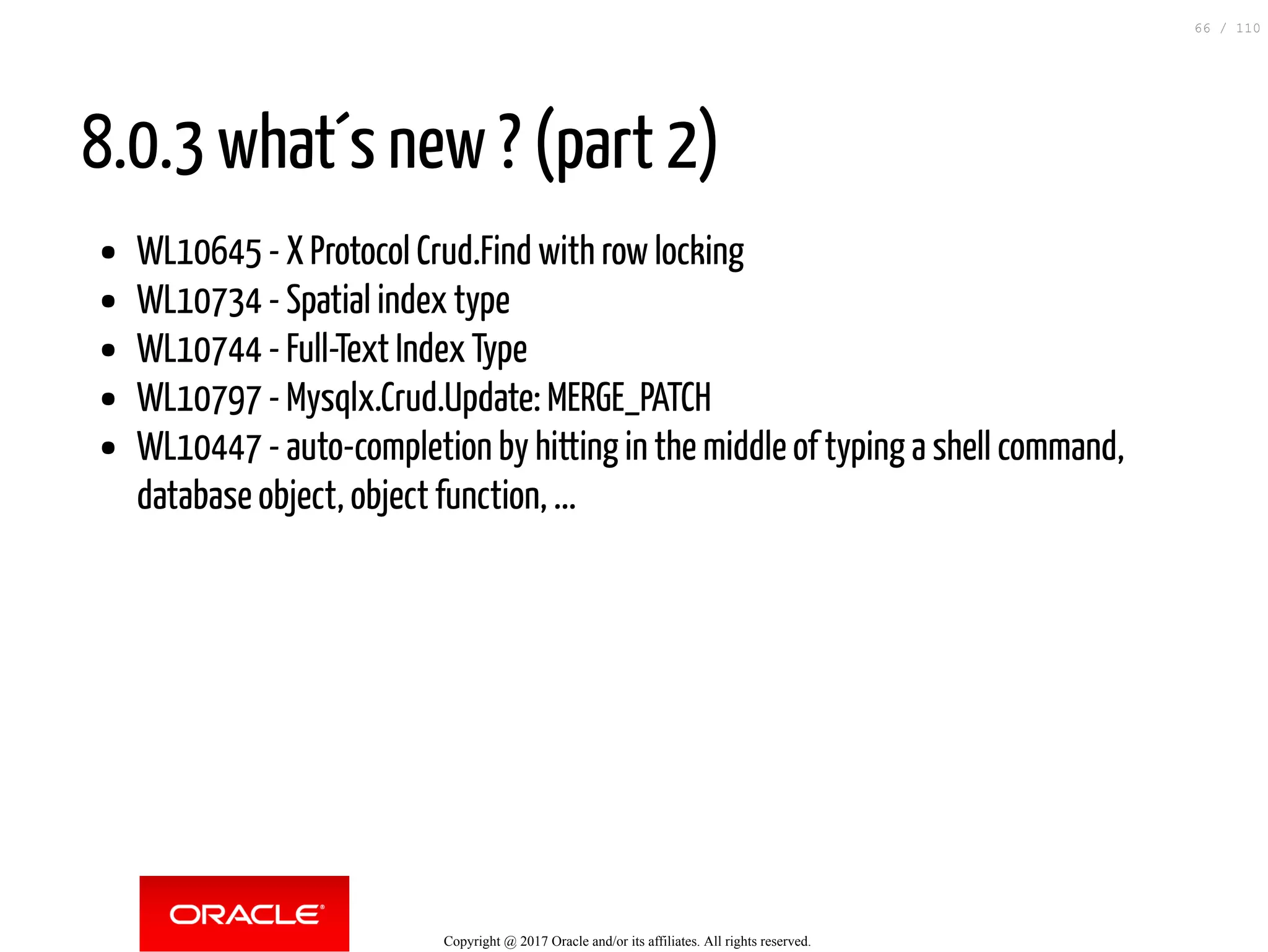 8.0.3 what´s new ? (part 2) WL10645 - X Protocol Crud.Find with row locking WL10734 - Spatial index type WL10744 - Full-Text Index Type WL10797 - Mysqlx.Crud.Update: MERGE_PATCH WL10447 - auto-completion by hitting in the middle of typing a shell command, database object, object function, ... Copyright @ 2017 Oracle and/or its affiliates. All rights reserved. 66 / 110 