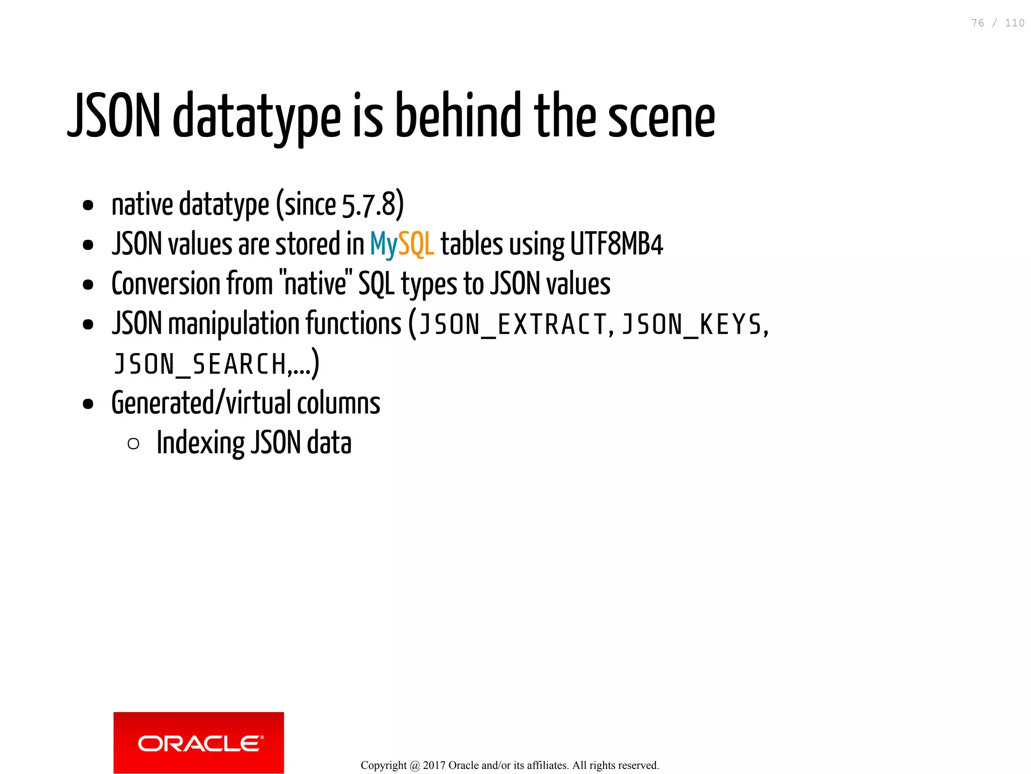 JSON datatype is behind the scene native datatype (since 5.7.8) JSON values are stored in MySQL tables using UTF8MB4 Conversion from "native" SQL types to JSON values JSON manipulation functions (JSON_EXTRACT, JSON_KEYS, JSON_SEARCH,...) Generated/virtual columns Indexing JSON data Copyright @ 2017 Oracle and/or its affiliates. All rights reserved. 76 / 110 